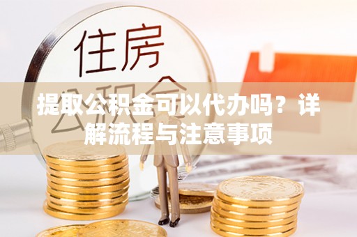 黔西提取公积金可以代办吗？详解流程与注意事项