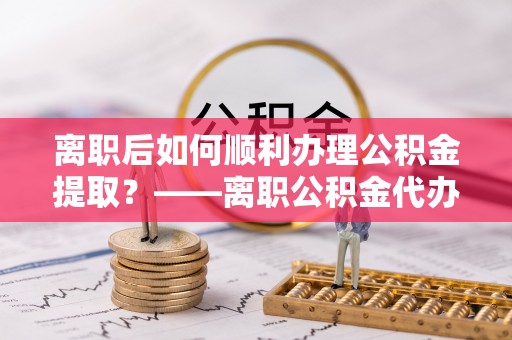 黔西离职后如何顺利办理公积金提取？——离职公积金代办提取全攻略