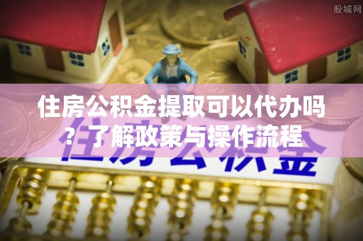 黔西住房公积金提取可以代办吗？了解政策与操作流程