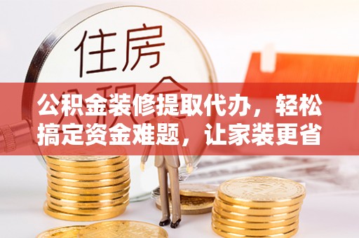 黔西公积金装修提取代办，轻松搞定资金难题，让家装更省心