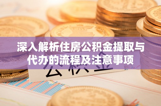 黔西深入解析住房公积金提取与代办的流程及注意事项