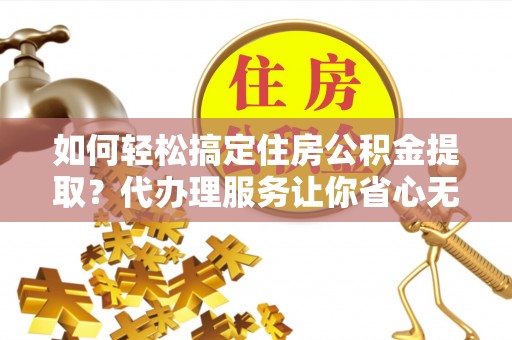 黔西如何轻松搞定住房公积金提取？代办理服务让你省心无忧