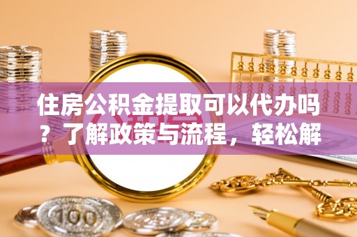 黔西住房公积金提取可以代办吗？了解政策与流程，轻松解决疑惑
