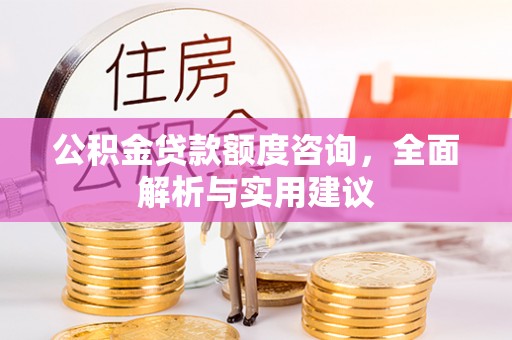 黔西公积金贷款额度咨询，全面解析与实用建议