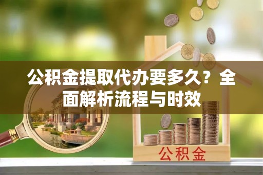 黔西公积金提取代办要多久？全面解析流程与时效