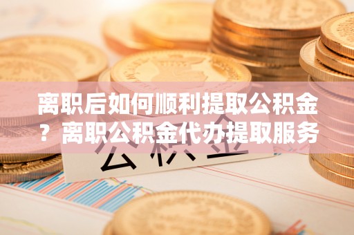 黔西离职后如何顺利提取公积金？离职公积金代办提取服务助力无忧办理