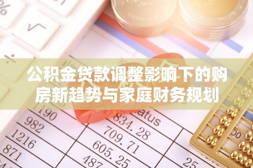 黔西公积金贷款调整影响下的购房新趋势与家庭财务规划