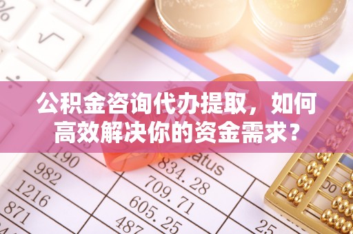 黔西公积金咨询代办提取，如何高效解决你的资金需求？