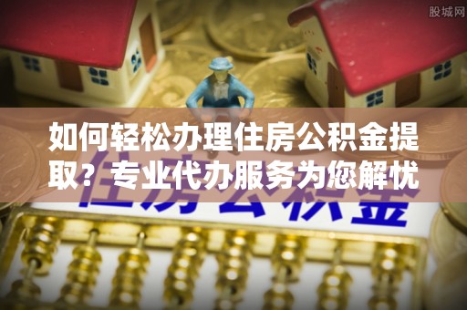黔西如何轻松办理住房公积金提取？专业代办服务为您解忧