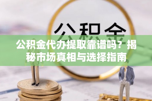 黔西公积金代办提取靠谱吗？揭秘市场真相与选择指南