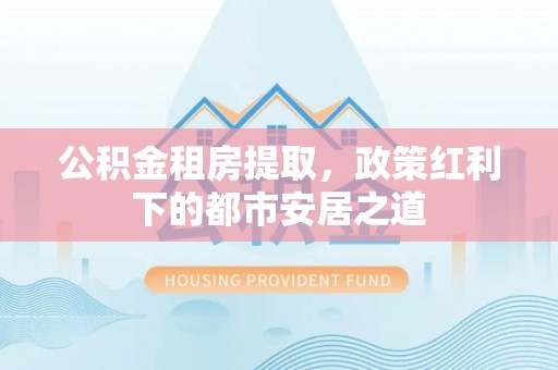 黔西公积金租房提取，政策红利下的都市安居之道