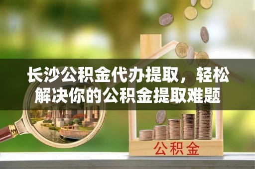 黔西长沙公积金代办提取，轻松解决你的公积金提取难题