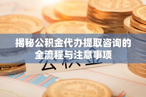 黔西揭秘公积金代办提取咨询的全流程与注意事项
