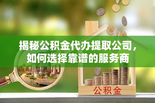 黔西揭秘公积金代办提取公司，如何选择靠谱的服务商