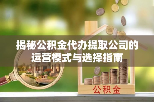 黔西揭秘公积金代办提取公司的运营模式与选择指南