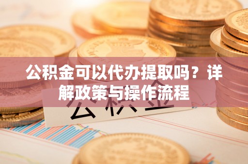 黔西公积金可以代办提取吗？详解政策与操作流程
