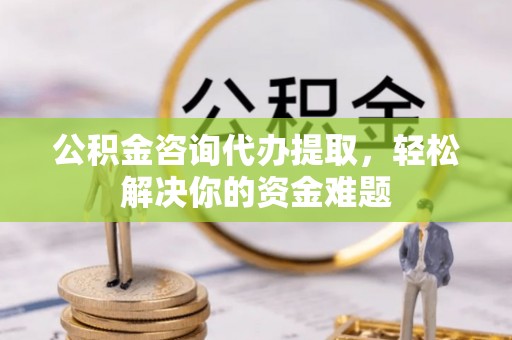 黔西公积金咨询代办提取，轻松解决你的资金难题