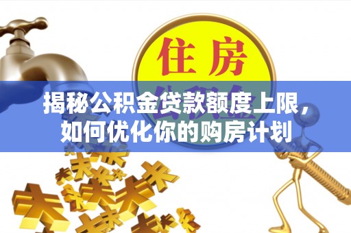 黔西揭秘公积金贷款额度上限，如何优化你的购房计划