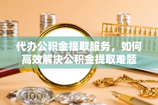 黔西代办公积金提取服务，如何高效解决公积金提取难题