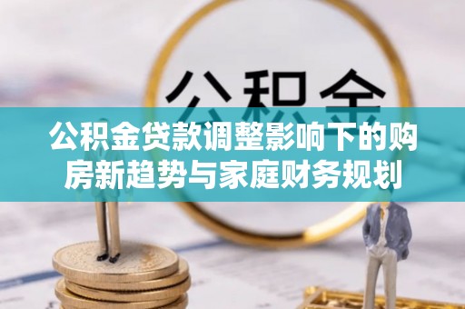 黔西公积金贷款调整影响下的购房新趋势与家庭财务规划