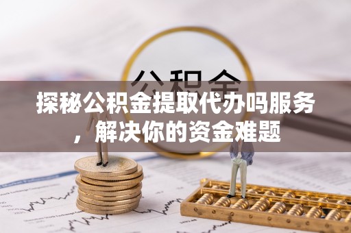 黔西探秘公积金提取代办吗服务，解决你的资金难题