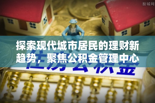 黔西探索现代城市居民的理财新趋势，聚焦公积金管理中心的服务创新
