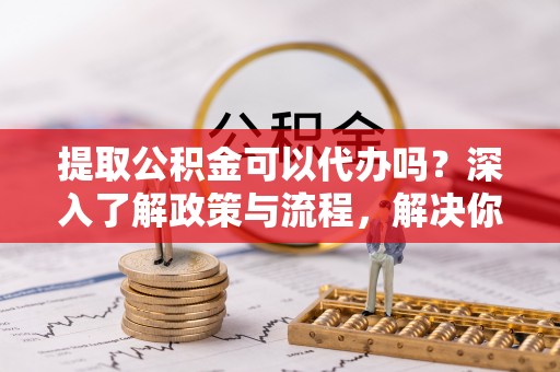 黔西提取公积金可以代办吗？深入了解政策与流程，解决你的疑问