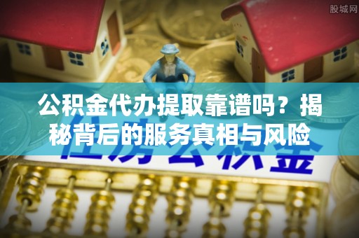黔西公积金代办提取靠谱吗？揭秘背后的服务真相与风险