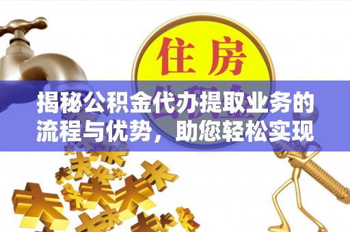 黔西揭秘公积金代办提取业务的流程与优势，助您轻松实现资金利用最大化