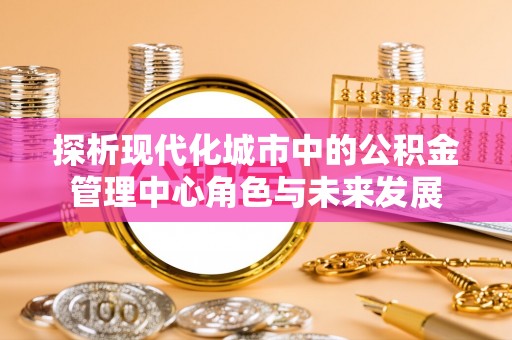 黔西探析现代化城市中的公积金管理中心角色与未来发展
