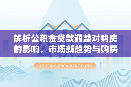 黔西解析公积金贷款调整对购房的影响，市场新趋势与购房者策略