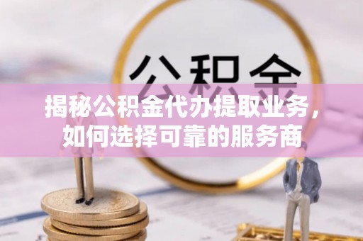 黔西揭秘公积金代办提取业务，如何选择可靠的服务商