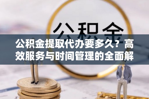 黔西公积金提取代办要多久？高效服务与时间管理的全面解析