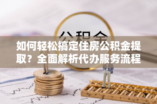 黔西如何轻松搞定住房公积金提取？全面解析代办服务流程与优势