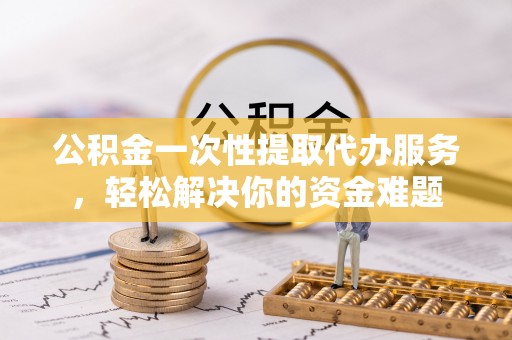 黔西公积金一次性提取代办服务，轻松解决你的资金难题