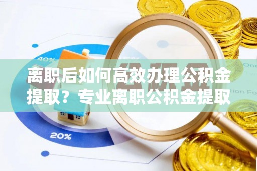 黔西离职后如何高效办理公积金提取？专业离职公积金提取代办服务指南