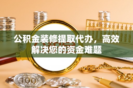 黔西公积金装修提取代办，高效解决您的资金难题