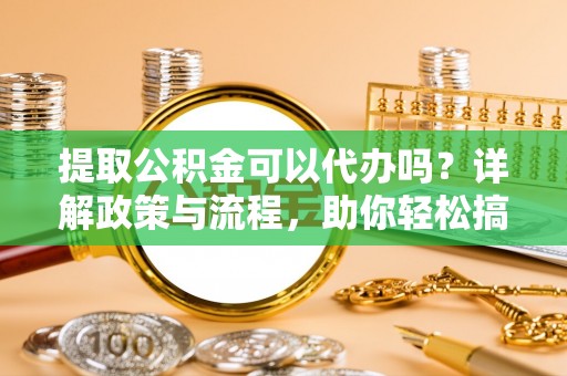 黔西提取公积金可以代办吗？详解政策与流程，助你轻松搞定！