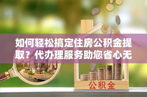黔西如何轻松搞定住房公积金提取？代办理服务助您省心无忧