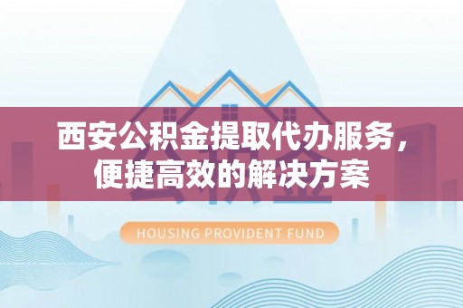 黔西西安公积金提取代办服务，便捷高效的解决方案