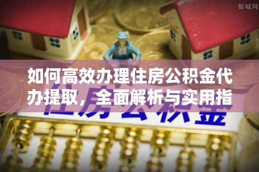黔西如何高效办理住房公积金代办提取，全面解析与实用指南