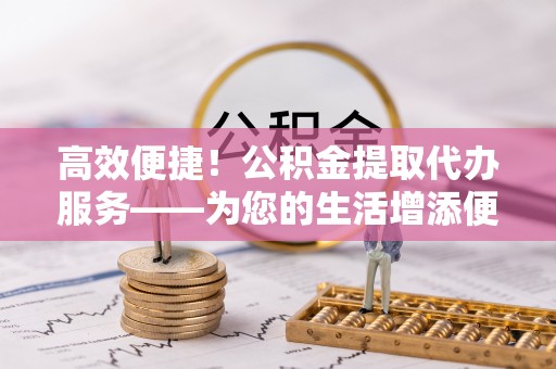 黔西高效便捷！公积金提取代办服务——为您的生活增添便利
