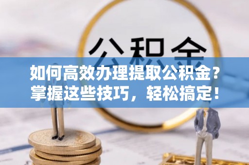 黔西如何高效办理提取公积金？掌握这些技巧，轻松搞定！