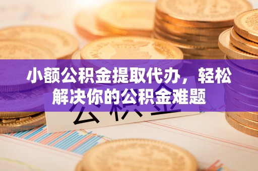 黔西小额公积金提取代办，轻松解决你的公积金难题