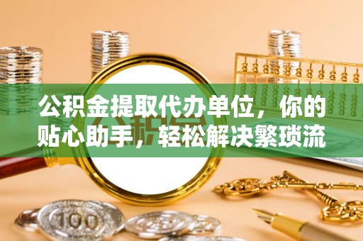 黔西公积金提取代办单位，你的贴心助手，轻松解决繁琐流程