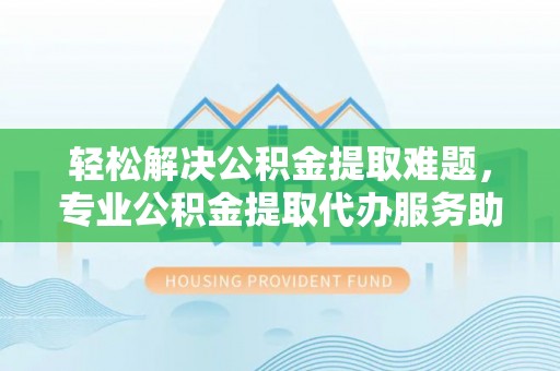 黔西轻松解决公积金提取难题，专业公积金提取代办服务助您无忧