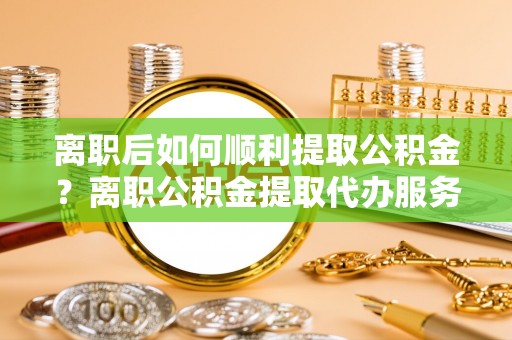 黔西离职后如何顺利提取公积金？离职公积金提取代办服务全解析