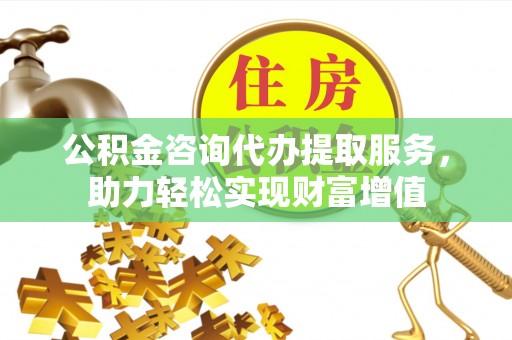 黔西公积金咨询代办提取服务，助力轻松实现财富增值