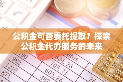 黔西公积金可否委托提取？探索公积金代办服务的未来