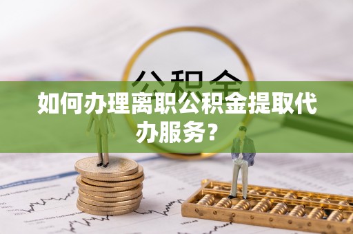 黔西如何办理离职公积金提取代办服务？